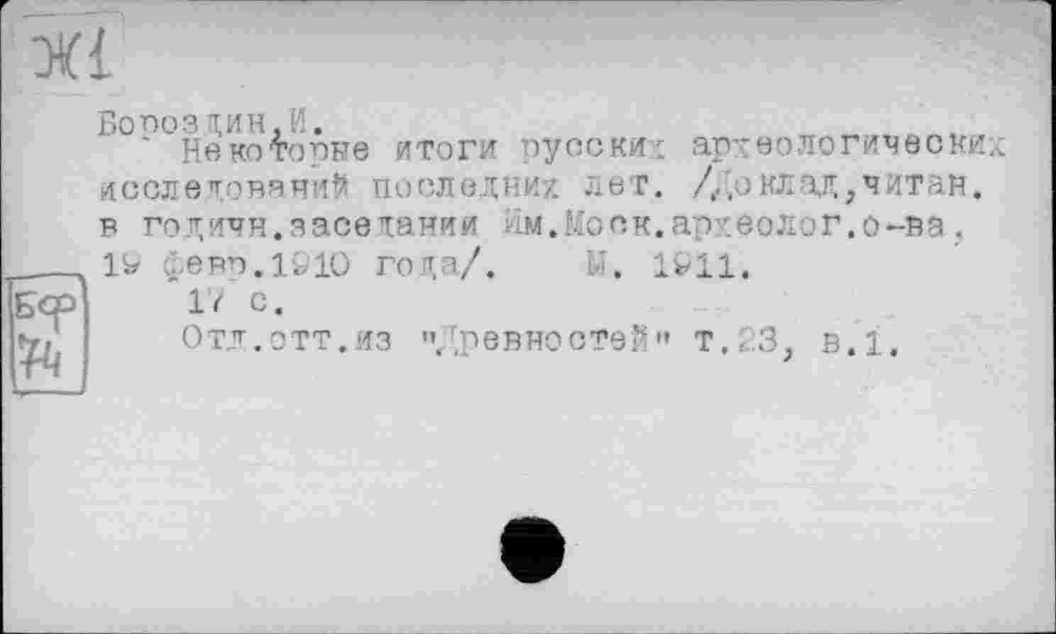 ﻿
Бер ft
Боооз дин, И.
* Некоторые итоги русских археологических исследований последних лет. /Доклад,читан, в годичн.заседании Им.Моск.археолог.о-ва ;
1W февп.гцо года/. Li. 1x11.
17 С.
Отд.ОТТ.ИЗ "/.ревностей" т.хЗ, в.1.